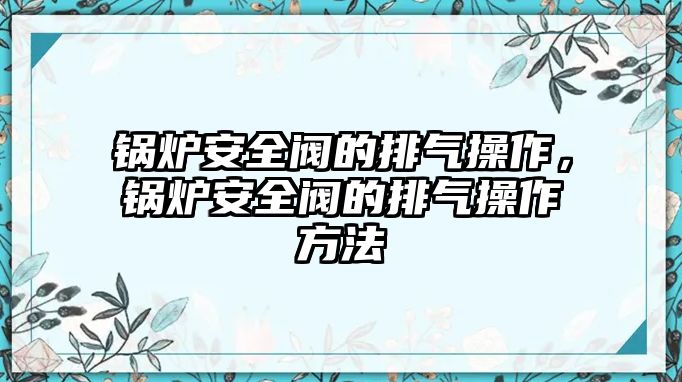 鍋爐安全閥的排氣操作，鍋爐安全閥的排氣操作方法