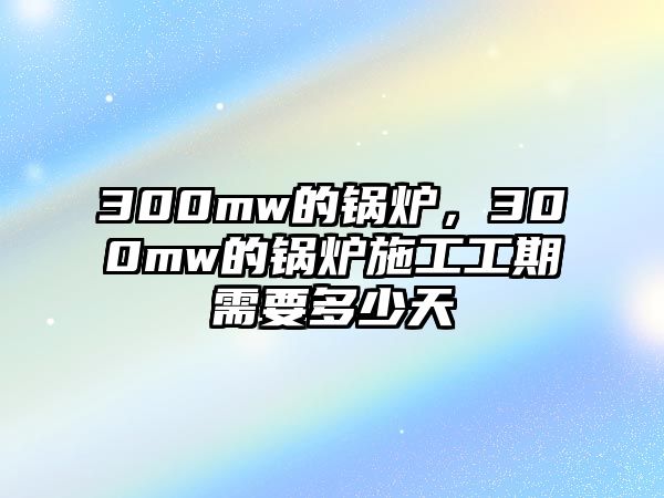 300mw的鍋爐，300mw的鍋爐施工工期需要多少天