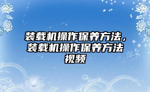 裝載機操作保養(yǎng)方法，裝載機操作保養(yǎng)方法視頻