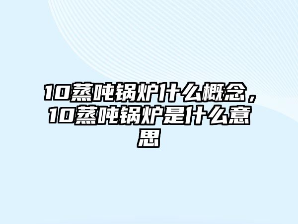 10蒸噸鍋爐什么概念，10蒸噸鍋爐是什么意思