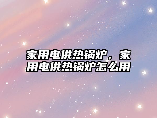 家用電供熱鍋爐，家用電供熱鍋爐怎么用