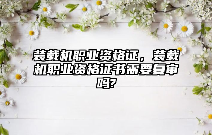 裝載機職業(yè)資格證，裝載機職業(yè)資格證書需要復(fù)審嗎?