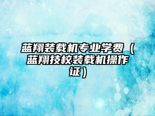 藍(lán)翔裝載機(jī)專業(yè)學(xué)費（藍(lán)翔技校裝載機(jī)操作證）