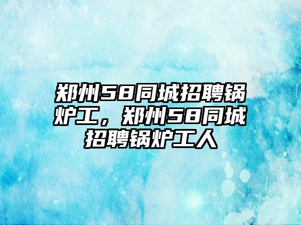 鄭州58同城招聘鍋爐工，鄭州58同城招聘鍋爐工人