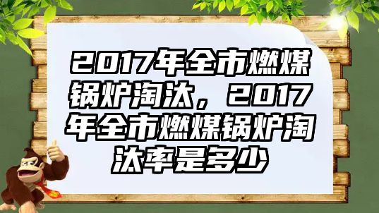 2017年全市燃煤鍋爐淘汰，2017年全市燃煤鍋爐淘汰率是多少