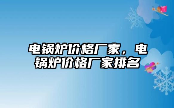 電鍋爐價(jià)格廠家，電鍋爐價(jià)格廠家排名