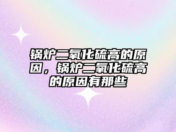 鍋爐二氧化硫高的原因，鍋爐二氧化硫高的原因有那些