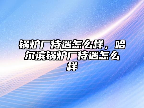 鍋爐廠待遇怎么樣，哈爾濱鍋爐廠待遇怎么樣