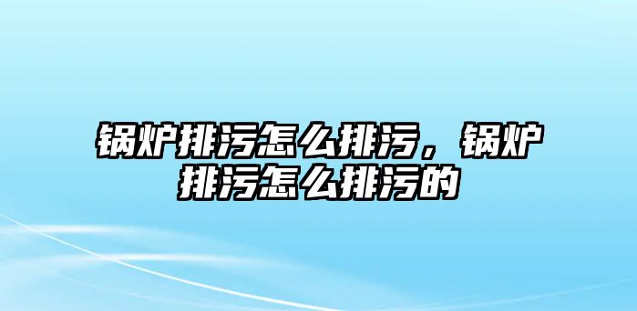 鍋爐排污怎么排污，鍋爐排污怎么排污的