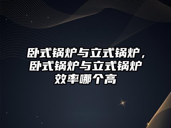 臥式鍋爐與立式鍋爐，臥式鍋爐與立式鍋爐效率哪個高