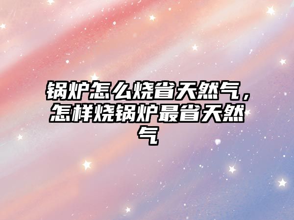 鍋爐怎么燒省天然氣，怎樣燒鍋爐最省天然氣