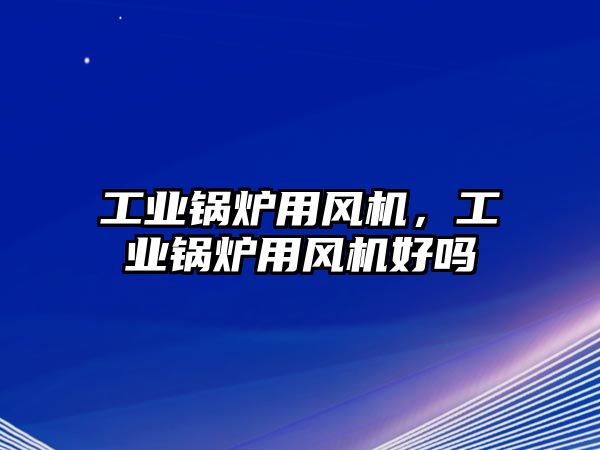 工業(yè)鍋爐用風機，工業(yè)鍋爐用風機好嗎