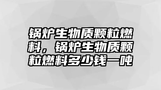 鍋爐生物質(zhì)顆粒燃料，鍋爐生物質(zhì)顆粒燃料多少錢一噸