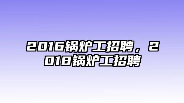 2016鍋爐工招聘，2018鍋爐工招聘