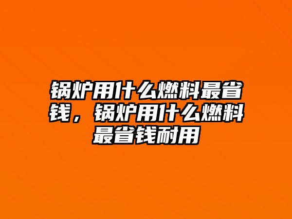 鍋爐用什么燃料最省錢，鍋爐用什么燃料最省錢耐用