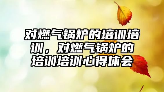 對燃氣鍋爐的培訓(xùn)培訓(xùn)，對燃氣鍋爐的培訓(xùn)培訓(xùn)心得體會