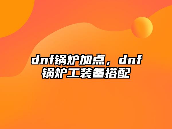 dnf鍋爐加點(diǎn)，dnf鍋爐工裝備搭配