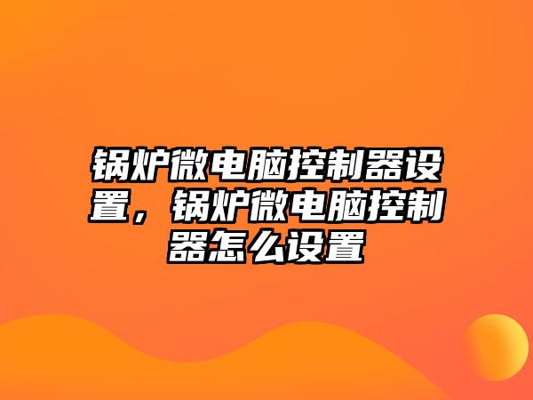 鍋爐微電腦控制器設(shè)置，鍋爐微電腦控制器怎么設(shè)置