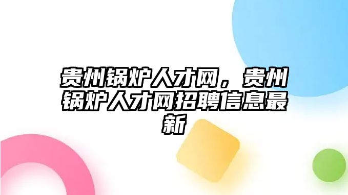 貴州鍋爐人才網(wǎng)，貴州鍋爐人才網(wǎng)招聘信息最新