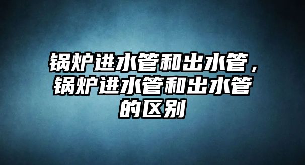 鍋爐進(jìn)水管和出水管，鍋爐進(jìn)水管和出水管的區(qū)別