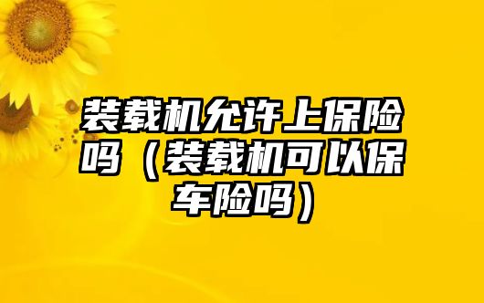 裝載機允許上保險嗎（裝載機可以保車險嗎）