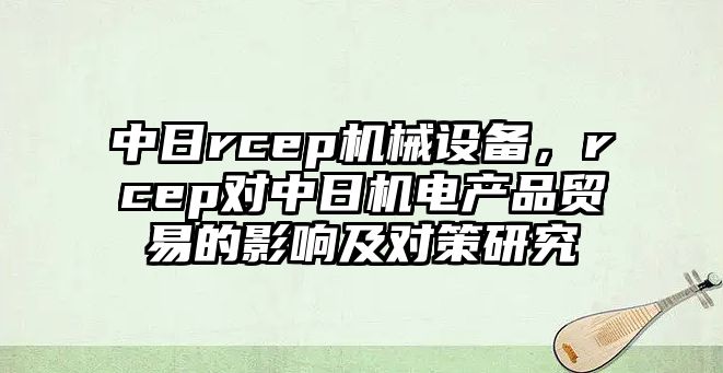 中日rcep機(jī)械設(shè)備，rcep對中日機(jī)電產(chǎn)品貿(mào)易的影響及對策研究