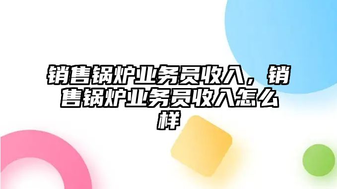 銷售鍋爐業(yè)務(wù)員收入，銷售鍋爐業(yè)務(wù)員收入怎么樣