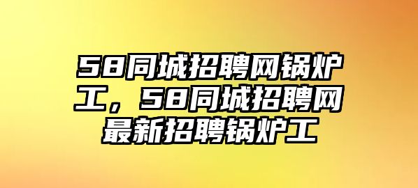 58同城招聘網(wǎng)鍋爐工，58同城招聘網(wǎng)最新招聘鍋爐工