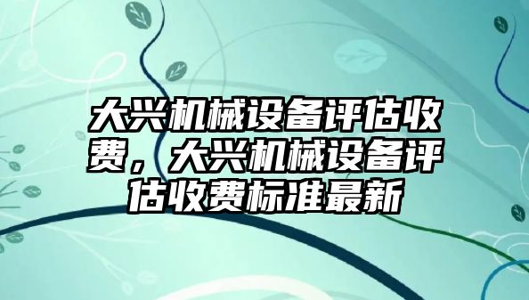 大興機(jī)械設(shè)備評(píng)估收費(fèi)，大興機(jī)械設(shè)備評(píng)估收費(fèi)標(biāo)準(zhǔn)最新