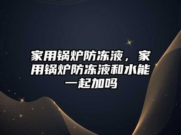 家用鍋爐防凍液，家用鍋爐防凍液和水能一起加嗎