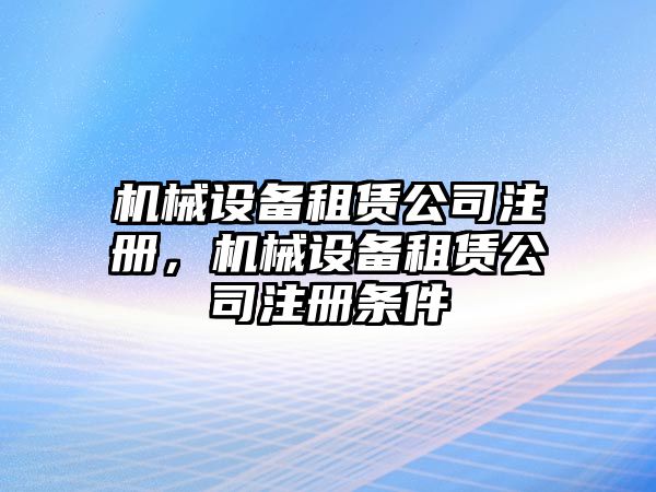 機(jī)械設(shè)備租賃公司注冊(cè)，機(jī)械設(shè)備租賃公司注冊(cè)條件