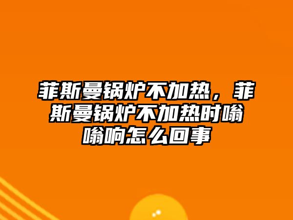 菲斯曼鍋爐不加熱，菲斯曼鍋爐不加熱時嗡嗡響怎么回事