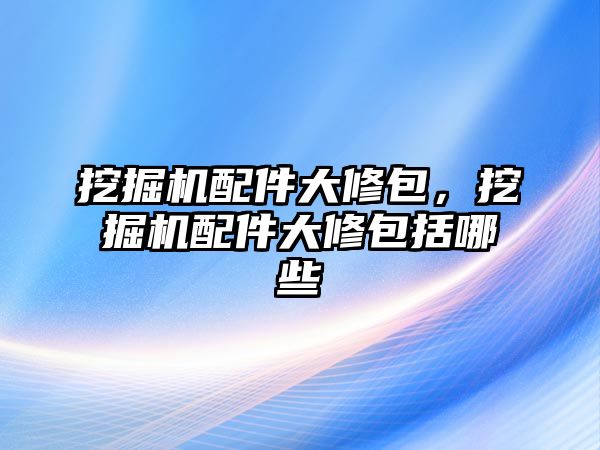 挖掘機配件大修包，挖掘機配件大修包括哪些