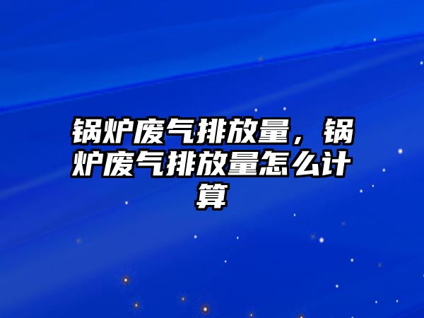 鍋爐廢氣排放量，鍋爐廢氣排放量怎么計(jì)算