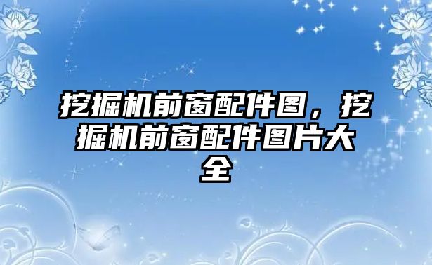 挖掘機前窗配件圖，挖掘機前窗配件圖片大全