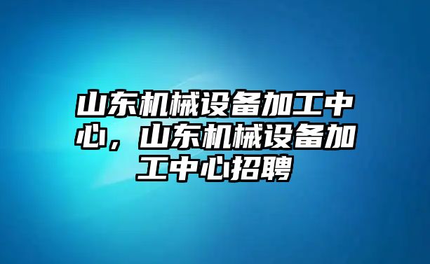 山東機(jī)械設(shè)備加工中心，山東機(jī)械設(shè)備加工中心招聘