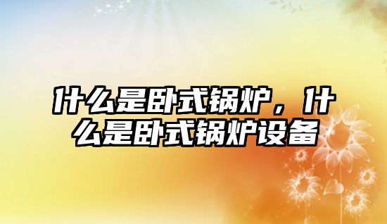 什么是臥式鍋爐，什么是臥式鍋爐設備