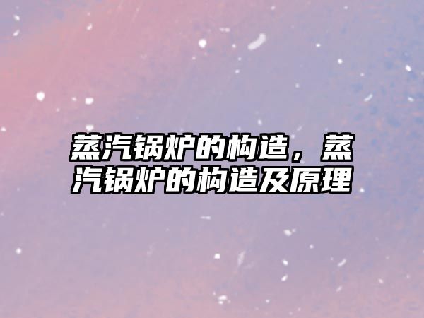 蒸汽鍋爐的構(gòu)造，蒸汽鍋爐的構(gòu)造及原理