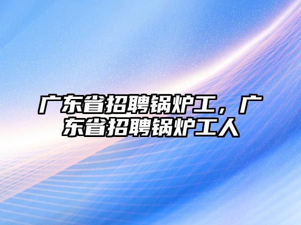 廣東省招聘鍋爐工，廣東省招聘鍋爐工人