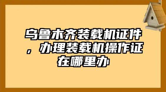 烏魯木齊裝載機證件，辦理裝載機操作證在哪里辦