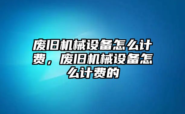 廢舊機(jī)械設(shè)備怎么計(jì)費(fèi)，廢舊機(jī)械設(shè)備怎么計(jì)費(fèi)的