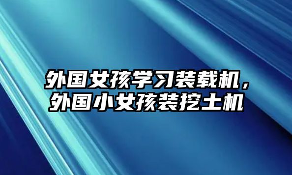 外國女孩學習裝載機，外國小女孩裝挖土機