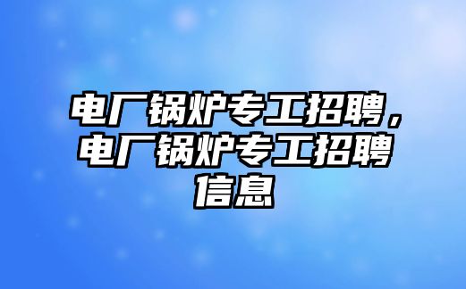 電廠鍋爐專工招聘，電廠鍋爐專工招聘信息