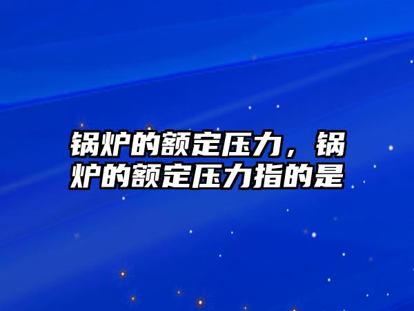 鍋爐的額定壓力，鍋爐的額定壓力指的是