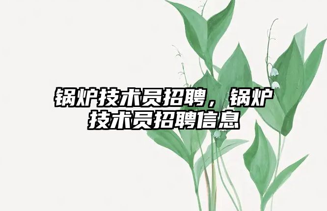 鍋爐技術(shù)員招聘，鍋爐技術(shù)員招聘信息