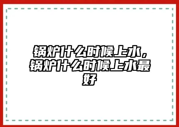 鍋爐什么時候上水，鍋爐什么時候上水最好