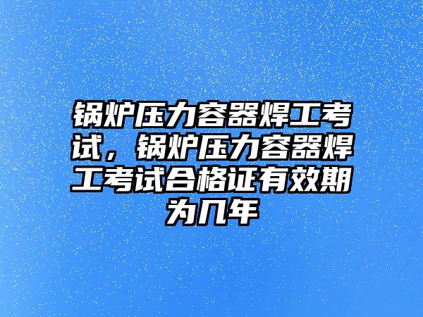 鍋爐壓力容器焊工考試，鍋爐壓力容器焊工考試合格證有效期為幾年