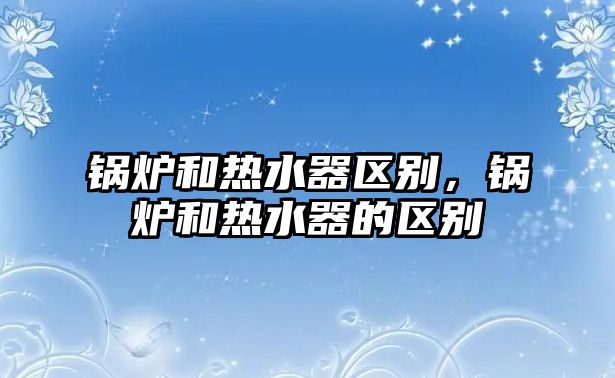 鍋爐和熱水器區(qū)別，鍋爐和熱水器的區(qū)別