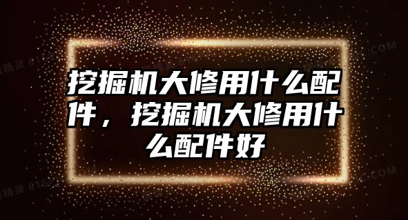 挖掘機大修用什么配件，挖掘機大修用什么配件好