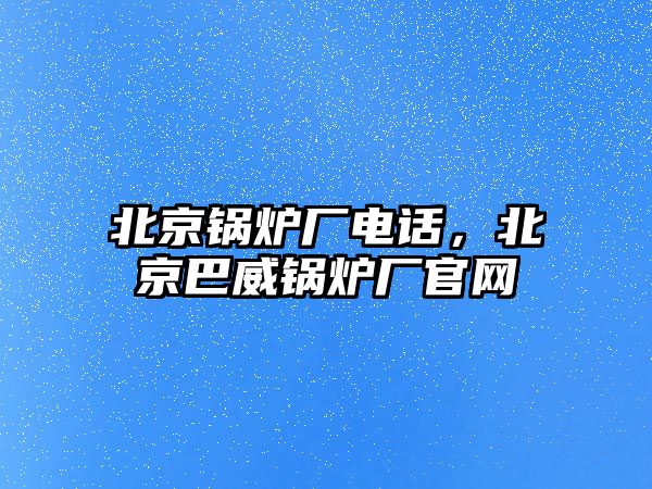 北京鍋爐廠電話，北京巴威鍋爐廠官網(wǎng)